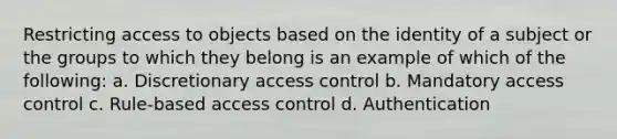 Restricting access to objects based on the identity of a subject or the groups to which they belong is an example of which of the following: a. Discretionary access control b. Mandatory access control c. Rule-based access control d. Authentication