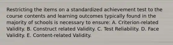 Restricting the items on a standardized achievement test to the course contents and learning outcomes typically found in the majority of schools is necessary to ensure: A. Criterion-related Validity. B. Construct related Validity. C. Test Reliability. D. Face Validity. E. Content-related Validity.