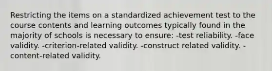 Restricting the items on a standardized achievement test to the course contents and learning outcomes typically found in the majority of schools is necessary to ensure: -test reliability. -face validity. -criterion-related validity. -construct related validity. -content-related validity.