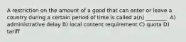 A restriction on the amount of a good that can enter or leave a country during a certain period of time is called a(n) ________. A) administrative delay B) local content requirement C) quota D) tariff