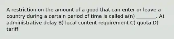 A restriction on the amount of a good that can enter or leave a country during a certain period of time is called a(n) ________. A) administrative delay B) local content requirement C) quota D) tariff