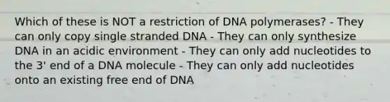 Which of these is NOT a restriction of DNA polymerases? - They can only copy single stranded DNA - They can only synthesize DNA in an acidic environment - They can only add nucleotides to the 3' end of a DNA molecule - They can only add nucleotides onto an existing free end of DNA