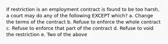 If restriction is an employment contract is found to be too harsh, a court may do any of the following EXCEPT which? a. Change the terms of the contract b. Refuse to enforce the whole contract c. Refuse to enforce that part of the contract d. Refuse to void the restriction e. Two of the above