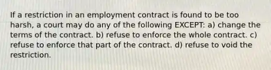 If a restriction in an employment contract is found to be too harsh, a court may do any of the following EXCEPT: a) change the terms of the contract. b) refuse to enforce the whole contract. c) refuse to enforce that part of the contract. d) refuse to void the restriction.