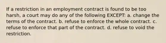 If a restriction in an employment contract is found to be too harsh, a court may do any of the following EXCEPT: a. change the terms of the contract. b. refuse to enforce the whole contract. c. refuse to enforce that part of the contract. d. refuse to void the restriction.