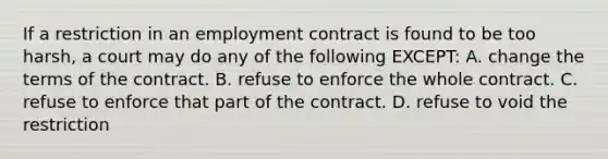 If a restriction in an employment contract is found to be too harsh, a court may do any of the following EXCEPT: A. change the terms of the contract. B. refuse to enforce the whole contract. C. refuse to enforce that part of the contract. D. refuse to void the restriction