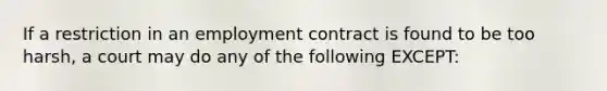 If a restriction in an employment contract is found to be too harsh, a court may do any of the following EXCEPT: