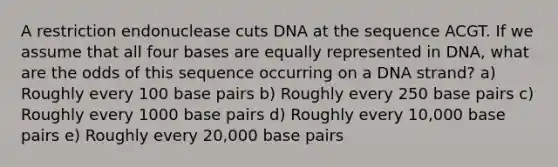 A restriction endonuclease cuts DNA at the sequence ACGT. If we assume that all four bases are equally represented in DNA, what are the odds of this sequence occurring on a DNA strand? a) Roughly every 100 base pairs b) Roughly every 250 base pairs c) Roughly every 1000 base pairs d) Roughly every 10,000 base pairs e) Roughly every 20,000 base pairs