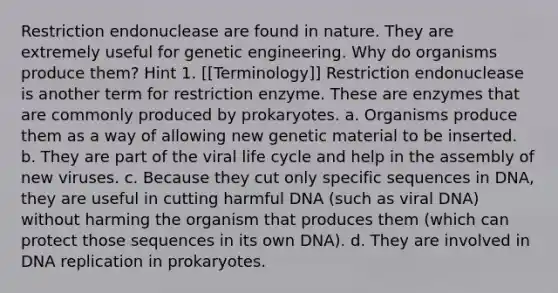 Restriction endonuclease are found in nature. They are extremely useful for genetic engineering. Why do organisms produce them? Hint 1. [[Terminology]] Restriction endonuclease is another term for restriction enzyme. These are enzymes that are commonly produced by prokaryotes. a. Organisms produce them as a way of allowing new genetic material to be inserted. b. They are part of the viral life cycle and help in the assembly of new viruses. c. Because they cut only specific sequences in DNA, they are useful in cutting harmful DNA (such as viral DNA) without harming the organism that produces them (which can protect those sequences in its own DNA). d. They are involved in DNA replication in prokaryotes.