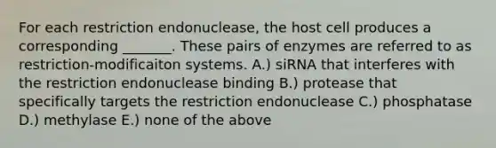 For each restriction endonuclease, the host cell produces a corresponding _______. These pairs of enzymes are referred to as restriction-modificaiton systems. A.) siRNA that interferes with the restriction endonuclease binding B.) protease that specifically targets the restriction endonuclease C.) phosphatase D.) methylase E.) none of the above