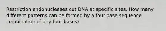 Restriction endonucleases cut DNA at specific sites. How many different patterns can be formed by a four-base sequence combination of any four bases?