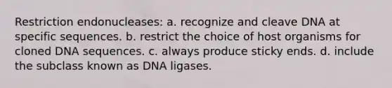 Restriction endonucleases: a. recognize and cleave DNA at specific sequences. b. restrict the choice of host organisms for cloned DNA sequences. c. always produce sticky ends. d. include the subclass known as DNA ligases.