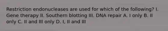 Restriction endonucleases are used for which of the following? I. Gene therapy II. Southern blotting III. DNA repair A. I only B. II only C. II and III only D. I, II and III