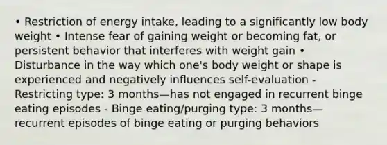 • Restriction of energy intake, leading to a significantly low body weight • Intense fear of gaining weight or becoming fat, or persistent behavior that interferes with weight gain • Disturbance in the way which one's body weight or shape is experienced and negatively influences self-evaluation - Restricting type: 3 months—has not engaged in recurrent binge eating episodes - Binge eating/purging type: 3 months—recurrent episodes of binge eating or purging behaviors