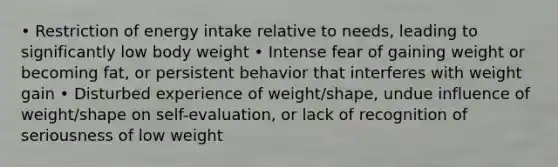 • Restriction of energy intake relative to needs, leading to significantly low body weight • Intense fear of gaining weight or becoming fat, or persistent behavior that interferes with weight gain • Disturbed experience of weight/shape, undue influence of weight/shape on self-evaluation, or lack of recognition of seriousness of low weight