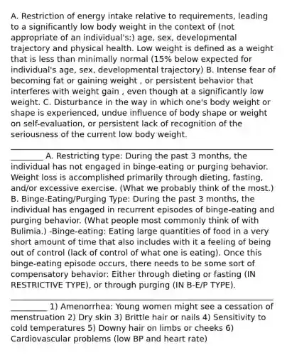 A. Restriction of energy intake relative to requirements, leading to a significantly low body weight in the context of (not appropriate of an individual's:) age, sex, developmental trajectory and physical health. Low weight is defined as a weight that is less than minimally normal (15% below expected for individual's age, sex, developmental trajectory) B. Intense fear of becoming fat or gaining weight , or persistent behavior that interferes with weight gain , even though at a significantly low weight. C. Disturbance in the way in which one's body weight or shape is experienced, undue influence of body shape or weight on self-evaluation, or persistent lack of recognition of the seriousness of the current low body weight. _________________________________________________________________________ A. Restricting type: During the past 3 months, the individual has not engaged in binge-eating or purging behavior. Weight loss is accomplished primarily through dieting, fasting, and/or excessive exercise. (What we probably think of the most.) B. Binge-Eating/Purging Type: During the past 3 months, the individual has engaged in recurrent episodes of binge-eating and purging behavior. (What people most commonly think of with Bulimia.) -Binge-eating: Eating large quantities of food in a very short amount of time that also includes with it a feeling of being out of control (lack of control of what one is eating). Once this binge-eating episode occurs, there needs to be some sort of compensatory behavior: Either through dieting or fasting (IN RESTRICTIVE TYPE), or through purging (IN B-E/P TYPE). __________________________________________________________________________ 1) Amenorrhea: Young women might see a cessation of menstruation 2) Dry skin 3) Brittle hair or nails 4) Sensitivity to cold temperatures 5) Downy hair on limbs or cheeks 6) Cardiovascular problems (low BP and heart rate)