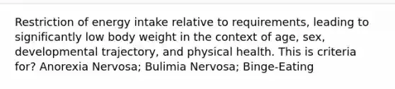 Restriction of energy intake relative to requirements, leading to significantly low body weight in the context of age, sex, developmental trajectory, and physical health. This is criteria for? Anorexia Nervosa; Bulimia Nervosa; Binge-Eating