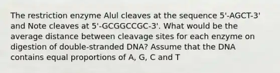 The restriction enzyme Alul cleaves at the sequence 5'-AGCT-3' and Note cleaves at 5'-GCGGCCGC-3'. What would be the average distance between cleavage sites for each enzyme on digestion of double-stranded DNA? Assume that the DNA contains equal proportions of A, G, C and T