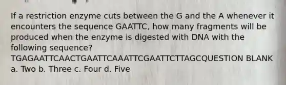 If a restriction enzyme cuts between the G and the A whenever it encounters the sequence GAATTC, how many fragments will be produced when the enzyme is digested with DNA with the following sequence? TGAGAATTCAACTGAATTCAAATTCGAATTCTTAGCQUESTION BLANK a. Two b. Three c. Four d. Five