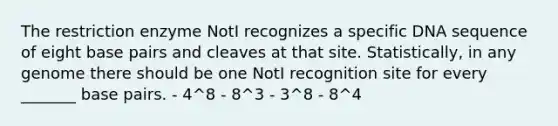 The restriction enzyme NotI recognizes a specific DNA sequence of eight base pairs and cleaves at that site. Statistically, in any genome there should be one NotI recognition site for every _______ base pairs. - 4^8 - 8^3 - 3^8 - 8^4