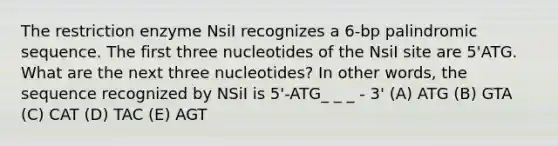 The restriction enzyme NsiI recognizes a 6-bp palindromic sequence. The first three nucleotides of the NsiI site are 5'ATG. What are the next three nucleotides? In other words, the sequence recognized by NSiI is 5'-ATG_ _ _ - 3' (A) ATG (B) GTA (C) CAT (D) TAC (E) AGT