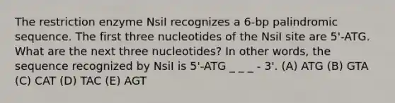 The restriction enzyme NsiI recognizes a 6-bp palindromic sequence. The first three nucleotides of the NsiI site are 5'-ATG. What are the next three nucleotides? In other words, the sequence recognized by NsiI is 5'-ATG _ _ _ - 3'. (A) ATG (B) GTA (C) CAT (D) TAC (E) AGT