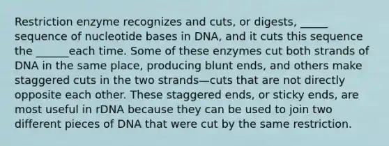 Restriction enzyme recognizes and cuts, or digests, _____ sequence of nucleotide bases in DNA, and it cuts this sequence the ______each time. Some of these enzymes cut both strands of DNA in the same place, producing blunt ends, and others make staggered cuts in the two strands—cuts that are not directly opposite each other. These staggered ends, or sticky ends, are most useful in rDNA because they can be used to join two different pieces of DNA that were cut by the same restriction.