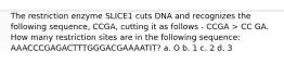 The restriction enzyme SLICE1 cuts DNA and recognizes the following sequence, CCGA, cutting it as follows - CCGA > CC GA. How many restriction sites are in the following sequence: AAACCCGAGACTTTGGGACGAAAATIT? a. O b. 1 c. 2 d. 3