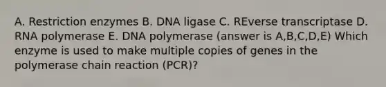 A. Restriction enzymes B. DNA ligase C. REverse transcriptase D. RNA polymerase E. DNA polymerase (answer is A,B,C,D,E) Which enzyme is used to make multiple copies of genes in the polymerase chain reaction (PCR)?