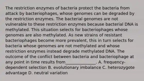 The restriction enzymes of bacteria protect the bacteria from attack by bacteriophages, whose genomes can be degraded by the restriction enzymes. The bacterial genomes are not vulnerable to these restriction enzymes because bacterial DNA is methylated. This situation selects for bacteriophages whose genomes are also methylated. As new strains of resistant bacteriophages become more prevalent, this in turn selects for bacteria whose genomes are not methylated and whose restriction enzymes instead degrade methylated DNA. The outcome of the conflict between bacteria and bacteriophage at any point in time results from_______________. A. frequency-dependent selection B. evolutionary imbalance C. heterozygote advantage D. neutral variation