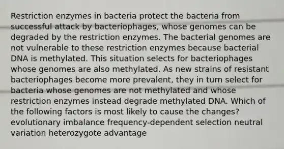 Restriction enzymes in bacteria protect the bacteria from successful attack by bacteriophages, whose genomes can be degraded by the restriction enzymes. The bacterial genomes are not vulnerable to these restriction enzymes because bacterial DNA is methylated. This situation selects for bacteriophages whose genomes are also methylated. As new strains of resistant bacteriophages become more prevalent, they in turn select for bacteria whose genomes are not methylated and whose restriction enzymes instead degrade methylated DNA. Which of the following factors is most likely to cause the changes? evolutionary imbalance frequency-dependent selection neutral variation heterozygote advantage