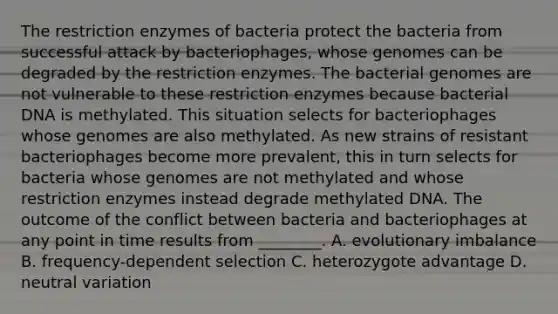 The restriction enzymes of bacteria protect the bacteria from successful attack by bacteriophages, whose genomes can be degraded by the restriction enzymes. The bacterial genomes are not vulnerable to these restriction enzymes because bacterial DNA is methylated. This situation selects for bacteriophages whose genomes are also methylated. As new strains of resistant bacteriophages become more prevalent, this in turn selects for bacteria whose genomes are not methylated and whose restriction enzymes instead degrade methylated DNA. The outcome of the conflict between bacteria and bacteriophages at any point in time results from ________. A. evolutionary imbalance B. frequency-dependent selection C. heterozygote advantage D. neutral variation