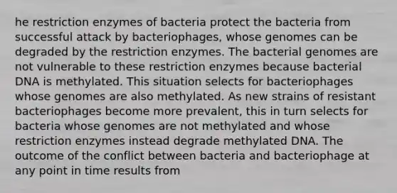 he restriction enzymes of bacteria protect the bacteria from successful attack by bacteriophages, whose genomes can be degraded by the restriction enzymes. The bacterial genomes are not vulnerable to these restriction enzymes because bacterial DNA is methylated. This situation selects for bacteriophages whose genomes are also methylated. As new strains of resistant bacteriophages become more prevalent, this in turn selects for bacteria whose genomes are not methylated and whose restriction enzymes instead degrade methylated DNA. The outcome of the conflict between bacteria and bacteriophage at any point in time results from