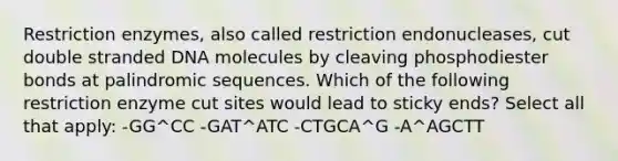 Restriction enzymes, also called restriction endonucleases, cut double stranded DNA molecules by cleaving phosphodiester bonds at palindromic sequences. Which of the following restriction enzyme cut sites would lead to sticky ends? Select all that apply: -GG^CC -GAT^ATC -CTGCA^G -A^AGCTT