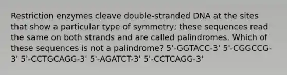 Restriction enzymes cleave double-stranded DNA at the sites that show a particular type of symmetry; these sequences read the same on both strands and are called palindromes. Which of these sequences is not a palindrome? 5'-GGTACC-3' 5'-CGGCCG-3' 5'-CCTGCAGG-3' 5'-AGATCT-3' 5'-CCTCAGG-3'