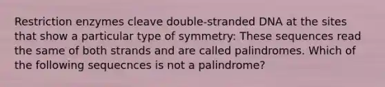 Restriction enzymes cleave double-stranded DNA at the sites that show a particular type of symmetry: These sequences read the same of both strands and are called palindromes. Which of the following sequecnces is not a palindrome?