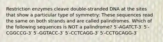 Restriction enzymes cleave double-stranded DNA at the sites that show a particular type of symmetry: These sequences read the same on both strands and are called palindromes. Which of the following sequences is NOT a palindrome? 5′-AGATCT-3′ 5′-CGGCCG-3′ 5′-GGTACC-3′ 5′-CCTCAGG-3′ 5′-CCTGCAGG-3′