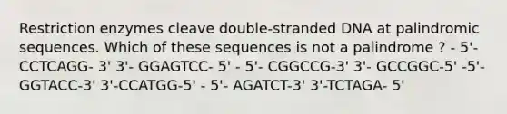 Restriction enzymes cleave double-stranded DNA at palindromic sequences. Which of these sequences is not a palindrome ? - 5'- CCTCAGG- 3' 3'- GGAGTCC- 5' - 5'- CGGCCG-3' 3'- GCCGGC-5' -5'-GGTACC-3' 3'-CCATGG-5' - 5'- AGATCT-3' 3'-TCTAGA- 5'