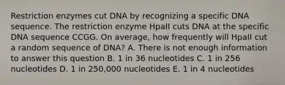 Restriction enzymes cut DNA by recognizing a specific DNA sequence. The restriction enzyme HpaII cuts DNA at the specific DNA sequence CCGG. On average, how frequently will HpaII cut a random sequence of DNA? A. There is not enough information to answer this question B. 1 in 36 nucleotides C. 1 in 256 nucleotides D. 1 in 250,000 nucleotides E. 1 in 4 nucleotides