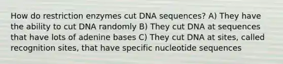 How do restriction enzymes cut DNA sequences? A) They have the ability to cut DNA randomly B) They cut DNA at sequences that have lots of adenine bases C) They cut DNA at sites, called recognition sites, that have specific nucleotide sequences