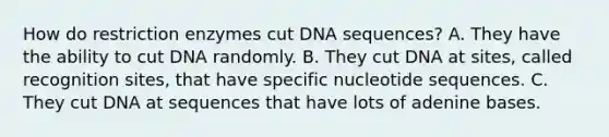 How do restriction enzymes cut DNA sequences? A. They have the ability to cut DNA randomly. B. They cut DNA at sites, called recognition sites, that have specific nucleotide sequences. C. They cut DNA at sequences that have lots of adenine bases.