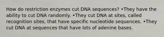 How do restriction enzymes cut DNA sequences? •They have the ability to cut DNA randomly. •They cut DNA at sites, called recognition sites, that have specific nucleotide sequences. •They cut DNA at sequences that have lots of adenine bases.