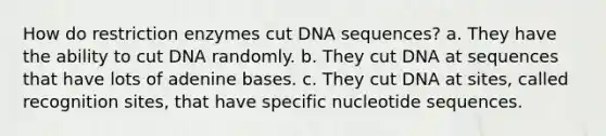 How do restriction enzymes cut DNA sequences? a. They have the ability to cut DNA randomly. b. They cut DNA at sequences that have lots of adenine bases. c. They cut DNA at sites, called recognition sites, that have specific nucleotide sequences.