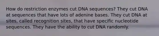 How do restriction enzymes cut DNA sequences? They cut DNA at sequences that have lots of adenine bases. They cut DNA at sites, called recognition sites, that have specific nucleotide sequences. They have the ability to cut DNA randomly.