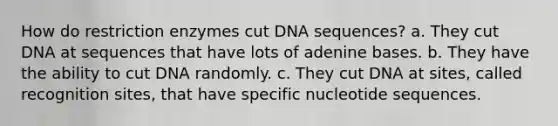 How do restriction enzymes cut DNA sequences? a. They cut DNA at sequences that have lots of adenine bases. b. They have the ability to cut DNA randomly. c. They cut DNA at sites, called recognition sites, that have specific nucleotide sequences.