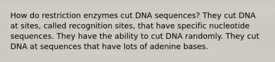 How do restriction enzymes cut DNA sequences? They cut DNA at sites, called recognition sites, that have specific nucleotide sequences. They have the ability to cut DNA randomly. They cut DNA at sequences that have lots of adenine bases.