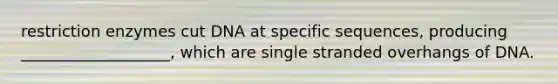 restriction enzymes cut DNA at specific sequences, producing ___________________, which are single stranded overhangs of DNA.