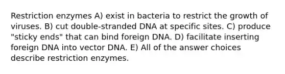 Restriction enzymes A) exist in bacteria to restrict the growth of viruses. B) cut double-stranded DNA at specific sites. C) produce "sticky ends" that can bind foreign DNA. D) facilitate inserting foreign DNA into vector DNA. E) All of the answer choices describe restriction enzymes.