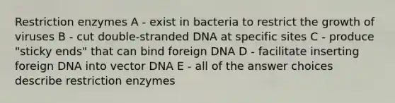 Restriction enzymes A - exist in bacteria to restrict the growth of viruses B - cut double-stranded DNA at specific sites C - produce "sticky ends" that can bind foreign DNA D - facilitate inserting foreign DNA into vector DNA E - all of the answer choices describe restriction enzymes