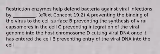 Restriction enzymes help defend bacteria against viral infections by __________. (eText Concept 19.2) A preventing the binding of the virus to the cell surface B preventing the synthesis of viral capsomeres in the cell C preventing integration of the viral genome into the host chromosome D cutting viral DNA once it has entered the cell E preventing entry of the viral DNA into the cell